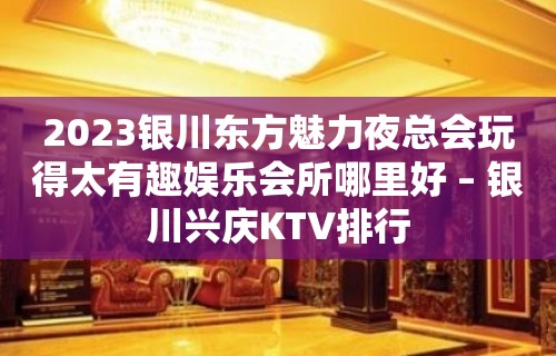 2023银川东方魅力夜总会玩得太有趣娱乐会所哪里好 – 银川兴庆KTV排行