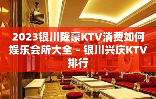 2023银川隆豪KTV消费如何娱乐会所大全 – 银川兴庆KTV排行