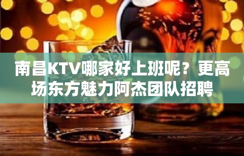 南昌KTV哪家好上班呢？更高场东方魅力阿杰团队招聘