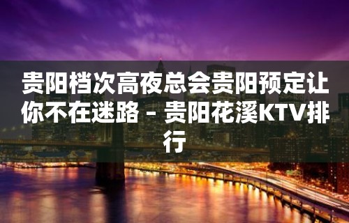 贵阳档次高夜总会贵阳预定让你不在迷路 – 贵阳花溪KTV排行