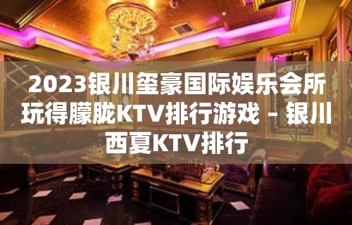 2023银川玺豪国际娱乐会所玩得朦胧KTV排行游戏 – 银川西夏KTV排行