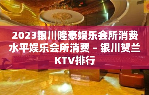 2023银川隆豪娱乐会所消费水平娱乐会所消费 – 银川贺兰KTV排行