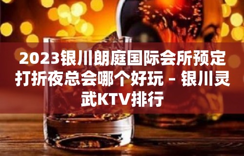 2023银川朗庭国际会所预定打折夜总会哪个好玩 – 银川灵武KTV排行