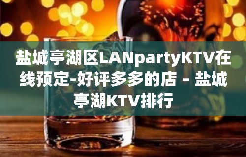 盐城亭湖区LANpartyKTV在线预定-好评多多的店 – 盐城亭湖KTV排行