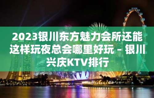 2023银川东方魅力会所还能这样玩夜总会哪里好玩 – 银川兴庆KTV排行