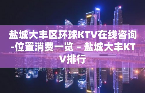 盐城大丰区环球KTV在线咨询-位置消费一览 – 盐城大丰KTV排行