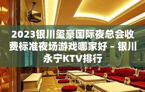 2023银川玺豪国际夜总会收费标准夜场游戏哪家好 – 银川永宁KTV排行