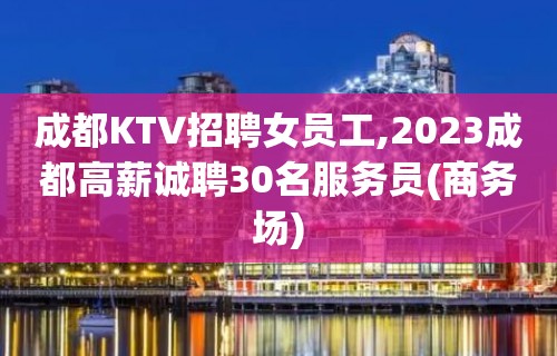 成都KTV招聘女员工,2023成都高薪诚聘30名服务员(商务场)