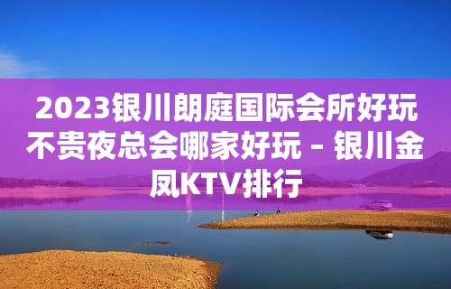 2023银川朗庭国际会所好玩不贵夜总会哪家好玩 – 银川金凤KTV排行