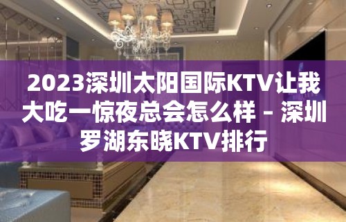 2023深圳太阳国际KTV让我大吃一惊夜总会怎么样 – 深圳罗湖东晓KTV排行