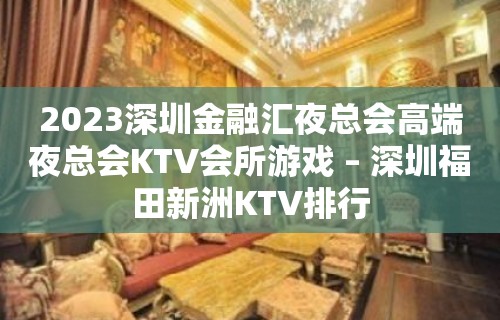 2023深圳金融汇夜总会高端夜总会KTV会所游戏 – 深圳福田新洲KTV排行