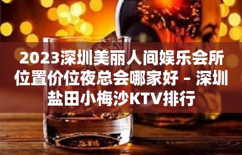 2023深圳美丽人间娱乐会所位置价位夜总会哪家好 – 深圳盐田小梅沙KTV排行