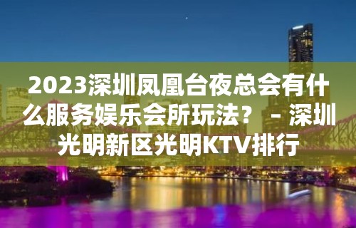 2023深圳凤凰台夜总会有什么服务娱乐会所玩法？ – 深圳光明新区光明KTV排行