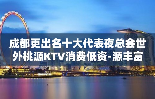 成都更出名十大代表夜总会世外桃源KTV消费低资-源丰富