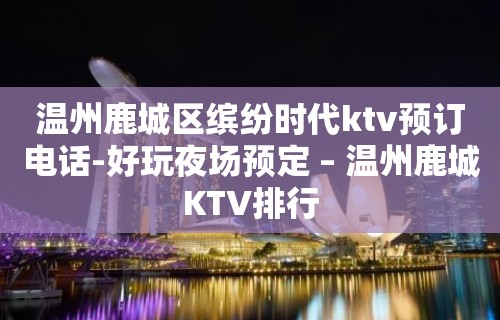 温州鹿城区缤纷时代ktv预订电话-好玩夜场预定 – 温州鹿城KTV排行