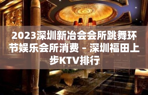 2023深圳新冶会会所跳舞环节娱乐会所消费 – 深圳福田上步KTV排行