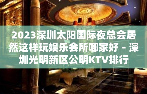 2023深圳太阳国际夜总会居然这样玩娱乐会所哪家好 – 深圳光明新区公明KTV排行