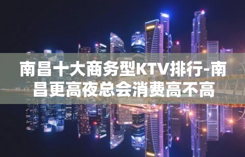 南昌十大商务型KTV排行-南昌更高夜总会消费高不高