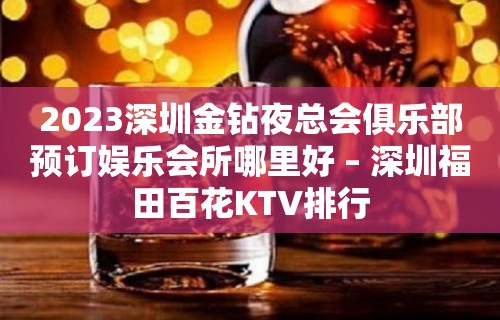 2023深圳金钻夜总会俱乐部预订娱乐会所哪里好 – 深圳福田百花KTV排行