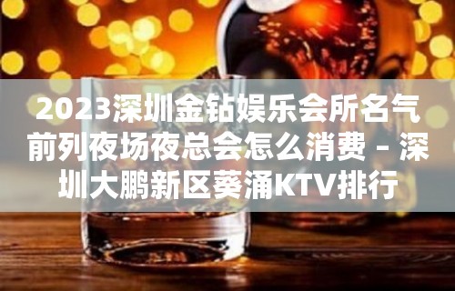 2023深圳金钻娱乐会所名气前列夜场夜总会怎么消费 – 深圳大鹏新区葵涌KTV排行