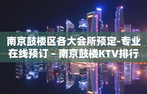 南京鼓楼区各大会所预定-专业在线预订 – 南京鼓楼KTV排行