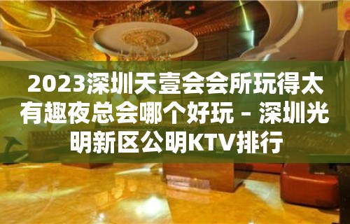 2023深圳天壹会会所玩得太有趣夜总会哪个好玩 – 深圳光明新区公明KTV排行