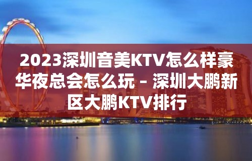 2023深圳音美KTV怎么样豪华夜总会怎么玩 – 深圳大鹏新区大鹏KTV排行