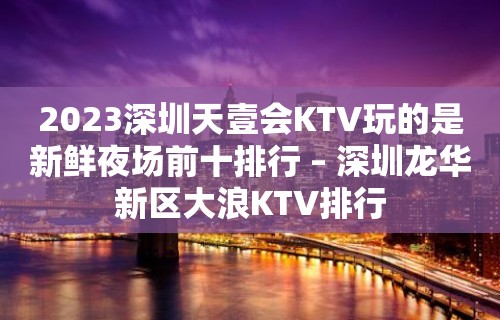 2023深圳天壹会KTV玩的是新鲜夜场前十排行 – 深圳龙华新区大浪KTV排行