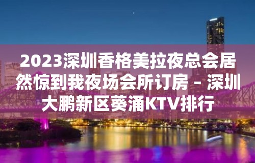 2023深圳香格美拉夜总会居然惊到我夜场会所订房 – 深圳大鹏新区葵涌KTV排行