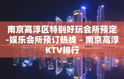 南京高淳区特别好玩会所预定-娱乐会所预订热线 – 南京高淳KTV排行