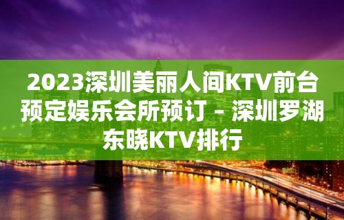 2023深圳美丽人间KTV前台预定娱乐会所预订 – 深圳罗湖东晓KTV排行