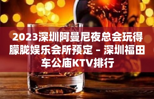 2023深圳阿曼尼夜总会玩得朦胧娱乐会所预定 – 深圳福田车公庙KTV排行