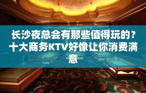 长沙夜总会有那些值得玩的？十大商务KTV好像让你消费满意