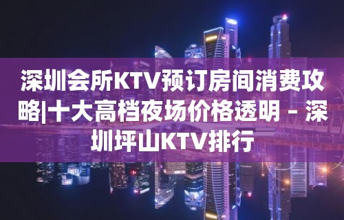 深圳会所KTV预订房间消费攻略|十大高档夜场价格透明 – 深圳坪山KTV排行