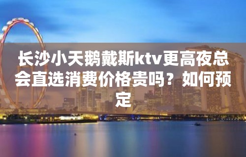 长沙小天鹅戴斯ktv更高夜总会直选消费价格贵吗？如何预定