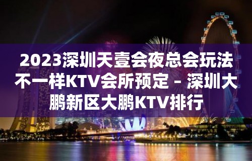 2023深圳天壹会夜总会玩法不一样KTV会所预定 – 深圳大鹏新区大鹏KTV排行