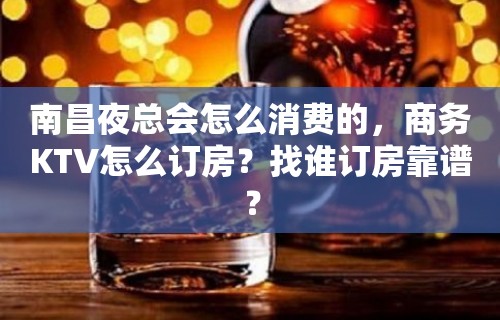 南昌夜总会怎么消费的，商务KTV怎么订房？找谁订房靠谱？