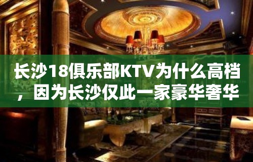 长沙18俱乐部KTV为什么高档，因为长沙仅此一家豪华奢华