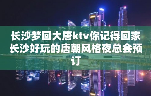 长沙梦回大唐ktv你记得回家长沙好玩的唐朝风格夜总会预订