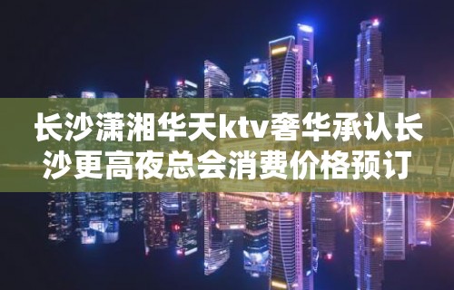 长沙潇湘华天ktv奢华承认长沙更高夜总会消费价格预订