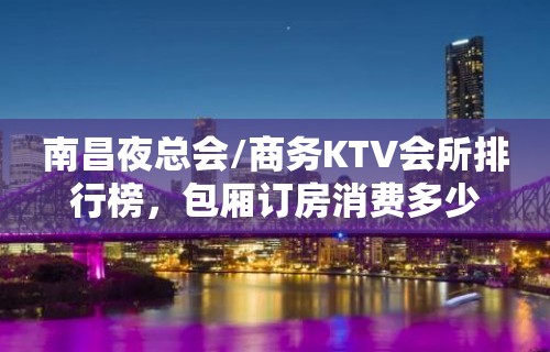 南昌夜总会/商务KTV会所排行榜，包厢订房消费多少