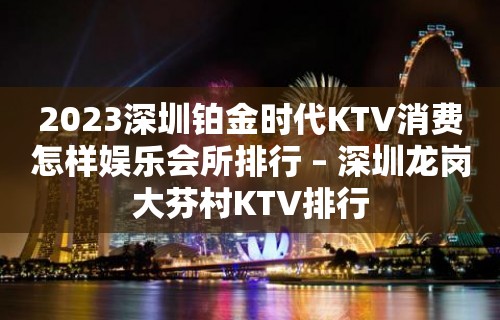 2023深圳铂金时代KTV消费怎样娱乐会所排行 – 深圳龙岗大芬村KTV排行