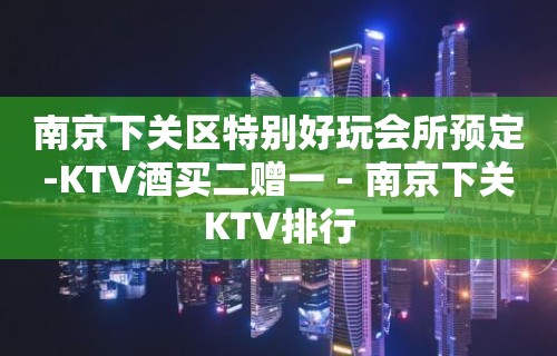 南京下关区特别好玩会所预定-KTV酒买二赠一 – 南京下关KTV排行