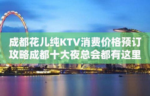 成都花儿纯KTV消费价格预订攻略成都十大夜总会都有这里