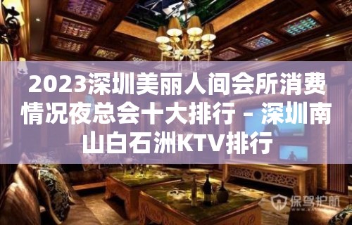 2023深圳美丽人间会所消费情况夜总会十大排行 – 深圳南山白石洲KTV排行