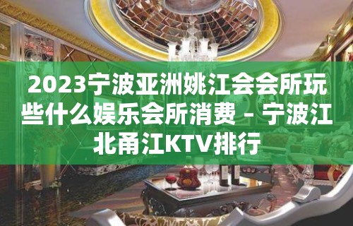 2023宁波亚洲姚江会会所玩些什么娱乐会所消费 – 宁波江北甬江KTV排行