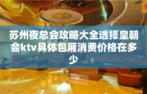 苏州夜总会攻略大全选择皇朝会ktv具体包厢消费价格在多少