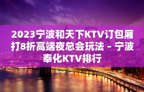 2023宁波和天下KTV订包厢打8折高端夜总会玩法 – 宁波奉化KTV排行