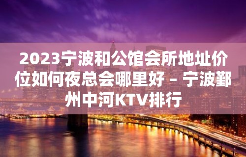 2023宁波和公馆会所地址价位如何夜总会哪里好 – 宁波鄞州中河KTV排行