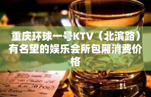 重庆环球一号KTV（北滨路）有名望的娱乐会所包厢消费价格